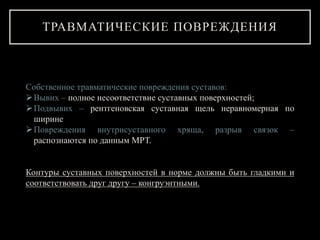 Собственное травматические повреждения суставов:
Вывих – полное несоответствие суставных поверхностей;
Подвывих – рентгеновская суставная щель неравномерная по
ширине
Повреждения внутрисуставного хряща, разрыв связок –
распознаются по данным МРТ.
Контуры суставных поверхностей в норме должны быть гладкими и
соответствовать друг другу – конгруэнтными.
ТРАВМАТИЧЕСКИЕ ПОВРЕЖДЕНИЯ
 