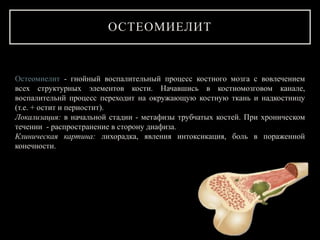 Остеомиелит - гнойный воспалительный процесс костного мозга с вовлечением
всех структурных элементов кости. Начавшись в костномозговом канале,
воспалительнй процесс переходит на окружающую костную ткань и надкостницу
(т.е. + остит и периостит).
Локализация: в начальной стадии - метафизы трубчатых костей. При хроническом
течении - распространение в сторону диафиза.
Клиническая картина: лихорадка, явления интоксикация, боль в пораженной
конечности.
ОСТЕОМИЕЛИТ
 