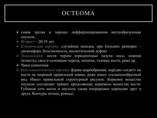 ОСТЕОМА
 самая зрелая и хорошо дифференцированная костеобразующая
опухоль;
 Возраст: ~20-35 лет
 Клиническая картина: случайная находка, при больших размерах –
дискомфорт, болезненность, косметический дефект
 Локализация: кости черепа (придаточные пазухи носа, нижняя
челюсть), свод и основание черепа, лопатки, тазовые кости, реже др.
 Чаще одиночная
 Рентгенологическая картина: форма шарообразная, нередко «сидит» на
кости на широкой правильной ножке, реже имеет сталакитообразный
вид. Имеет правильный структурный рисунок. Корковое вещество
опухоли составляет прямое продолжение коркового вещества кости.
Губчатая сеть кости и опухоли также непрерывно переходят друг в
друга. Контуры четкие, ровные.
 
