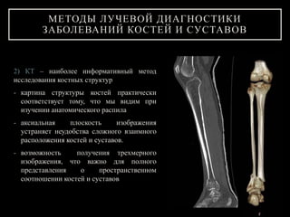 2) КТ – наиболее информативный метод
исследования костных структур
- картина структуры костей практически
соответствует тому, что мы видим при
изучении анатомического распила
- аксиальная плоскость изображения
устраняет неудобства сложного взаимного
расположения костей и суставов.
- возможность получения трехмерного
изображения, что важно для полного
представления о пространственном
соотношении костей и суставов
МЕТОДЫ ЛУЧЕВОЙ ДИАГНОСТИКИ
ЗАБОЛЕВАНИЙ КОСТЕЙ И СУСТАВОВ
 