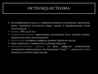 ОСТЕОИД-ОСТЕОМА
 костеобразующая опухоль с доброкачественным потенциалом, признаками
роста, локальным остеолизом вокруг центра и периферической зоной
остеосклероза;
 Возраст: 80% до 25 лет
 Клиническая картина: нарастающие интенсивные боли, включая ночные,
нередко отчетливо локализованные
 Локализация: метафизы, диафизы длинных трубчатых костей
 Чаще одиночная, в корковом или губчатом веществе
 Рентгенологическая картина: на фоне диффузно асимметрично
утолщенного кортикального слоя выявляется "нидус" — полость до 1 см в
диаметре с плотным ядром внутри.
 
