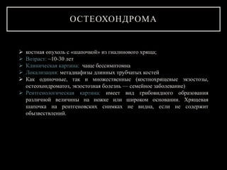 ОСТЕОХОНДРОМА
 костная опухоль с «шапочкой» из гиалинового хряща;
 Возраст: ~10-30 лет
 Клиническая картина: чаще бессимптомна
 Локализация: метадиафизы длинных трубчатых костей
 Как одиночные, так и множественные (костнохрящевые экзостозы,
остеохондроматоз, экзостозная болезнь — семейное заболевание)
 Рентгенологическая картина: имеет вид грибовидного образования
различной величины на ножке или широком основании. Хрящевая
шапочка на рентгеновских снимках не видна, если не содержит
обызвествлений.
 