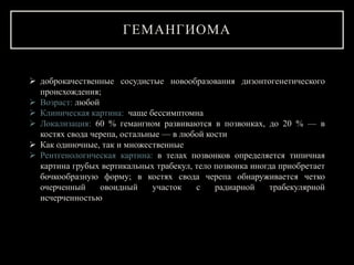 ГЕМАНГИОМА
 доброкачественные сосудистые новообразования дизонтогенетического
происхождения;
 Возраст: любой
 Клиническая картина: чаще бессимптомна
 Локализация: 60 % гемангиом развиваются в позвонках, до 20 % — в
костях свода черепа, остальные — в любой кости
 Как одиночные, так и множественные
 Рентгенологическая картина: в телах позвонков определяется типичная
картина грубых вертикальных трабекул, тело позвонка иногда приобретает
бочкообразную форму; в костях свода черепа обнаруживается четко
очерченный овоидный участок с радиарной трабекулярной
исчерченностью
 