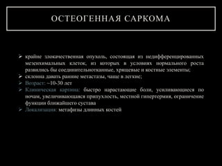 ОСТЕОГЕННАЯ САРКОМА
 крайне злокачественная опухоль, состоящая из недифференцированных
мезенхимальных клеток, из которых в условиях нормального роста
развились бы соединительнотканные, хрящевые и костные элементы;
 склонна давать ранние метастазы, чаще в легкие;
 Возраст: ~10-30 лет
 Клиническая картина: быстро нарастающие боли, усиливающиеся по
ночам, увеличивающаяся припухлость, местной гипертермия, ограничение
функции ближайшего сустава
 Локализация: метафизы длинных костей
 
