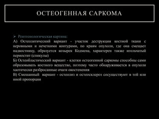 ОСТЕОГЕННАЯ САРКОМА
 Рентгенологическая картина:
А) Остеолитический вариант - участок деструкции костной ткани с
неровными и нечеткими контурами, по краям опухоли, где она смещает
надкостницу, образуется козырек Кодмена, характерен также игольчатый
периостит (спикулы)
Б) Остеобластический вариант - клетки остеогенной саркомы способны сами
образовывать костного вещество, поэтому часто обнаруживается в опухоли
хаотически разбросанные очаги окостенения
В) Смешанный вариант - остеолиз и остеосклероз сосуществуют в той или
иной пропорции
 