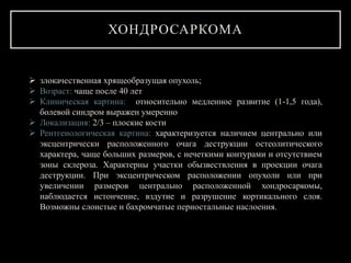 ХОНДРОСАРКОМА
 злокачественная хрящеобразущая опухоль;
 Возраст: чаще после 40 лет
 Клиническая картина: относительно медленное развитие (1-1,5 года),
болевой синдром выражен умеренно
 Локализация: 2/3 – плоские кости
 Рентгенологическая картина: характеризуется наличием центрально или
эксцентрически расположенного очага деструкции остеолитического
характера, чаще больших размеров, с нечеткими контурами и отсутствием
зоны склероза. Характерны участки обызвествления в проекции очага
деструкции. При эксцентрическом расположении опухоли или при
увеличении размеров центрально расположенной хондросаркомы,
наблюдается истончение, вздутие и разрушение кортикального слоя.
Возможны слоистые и бахромчатые периостальные наслоения.
 