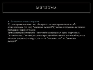 МИЕЛОМА
 Рентгенологическая картина:
А) солитарная миелома - вид обширного, четко отграниченного либо
поликистозного (по типу "мыльных пузырей") участка деструкции, возможно
разрушение коркового слоя;
Б) множественная миелома - наличие множественных четко очерченных
"штампованных" очагов деструкции различной величины, часто наблюдается
ячеистая или сетчатая структуры — от "пчелиных сот" до "мыльных
пузырей"
 