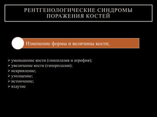 уменьшение кости (гипоплазия и атрофия);
увеличение кости (гиперплазия);
искривление;
утолщение;
истончение;
вздутие
РЕНТГЕНОЛОГИЧЕСКИЕ СИНДРОМЫ
ПОРАЖЕНИЯ КОСТЕЙ
Изменение формы и величины кости;
 