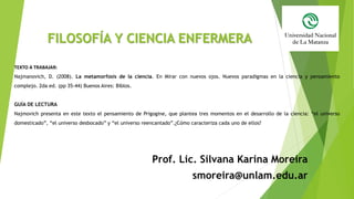 FILOSOFÍA Y CIENCIA ENFERMERA
Prof. Lic. Silvana Karina Moreira
smoreira@unlam.edu.ar
TEXTO A TRABAJAR:
Najmanovich, D. (2008). La metamorfosis de la ciencia. En Mirar con nuevos ojos. Nuevos paradigmas en la ciencia y pensamiento
complejo. 2da ed. (pp 35-44) Buenos Aires: Biblos.
GUÍA DE LECTURA
Najmovich presenta en este texto el pensamiento de Prigogine, que plantea tres momentos en el desarrollo de la ciencia: “el universo
domesticado”, “el universo desbocado” y “el universo reencantado”.¿Cómo caracteriza cada uno de ellos?
 
