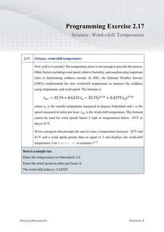 02.17.WindChillTemperature
#bayuyudhasaputra Halaman 1
Programming Exercise 2.17
Science: Wind-chill Temperature
2.17. (Science: wind-chill temperature)
How cold is it outside? The temperature alone is not enough to provide the answer.
Other factors including wind speed, relative humidity, and sunshine play important
roles in determining coldness outside. In 2001, the National Weather Service
(NWS) implemented the new wind-chill temperature to measure the coldness
using temperature and wind speed. The formula is:
𝑡𝑤𝑐 = 35.74 + 0.6215 𝑡𝑎 − 35.75𝑣0.16
+ 0.4275 𝑡𝑎𝑣0.16
where 𝑡𝑎 is the outside temperature measured in degrees Fahrenheit and v is the
speed measured in miles per hour. 𝑡𝑤𝑐 is the wind-chill temperature. The formula
cannot be used for wind speeds below 2 mph or temperatures below –58°F or
above 41°F.
Write a program that prompts the user to enter a temperature between –58°F and
41°F and a wind speed greater than or equal to 2 and displays the wind-chill
temperature. Use pow(a, b) to compute v0.16
.
Here is a sample run:
Enter the temperature in Fahrenheit: 5.3
Enter the wind speed in miles per hour: 6
The wind chill index is -5.56707
 