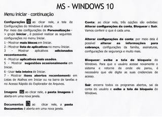 Conta: ao clicar nela, três opções são exibidas:
Alterar configurações da conta, Bloquear e Sair.
Vamos conferir o que é cada uma.
Alterar configurações da conta: por meio dela é
possível alterar as informações para
cobrança, configurações da família, assinaturas,
configurações de segurança e muito mais.
Bloquear: exibe a tela de bloqueio do
Windows. Para que o usuário acesse novamente o
sistema e retorne de onde ele parou, é
necessário que ele digite as suas credenciais de
acesso.
Sair: encerra todos os programas abertos, sai da
conta do usuário e exibe a tela de bloqueio do
Windows.
Menu iniciar – continuação
Configurações : ao clicar nele, a tela de
Configurações do Windows é aberta.
Por meio das configurações de Personalização -
> grupo Iniciar , é possível realizar as seguintes
configurações no menu Iniciar.
1 - Mostrar mais blocos em Iniciar.
2 - Mostrar lista de aplicativos no menu Iniciar.
3 - Mostrar aplicativos adicionados
recentemente.
4 - Mostrar aplicativos mais usados.
5 - Mostrar sugestões ocasionalmente em
Iniciar.
6 - Usar tela inteira de Iniciar.
7 - Mostrar itens abertos recentemente em
Listas de Atalhos em Iniciar ou na barra de tarefas e
no Acesso Rápido do Explorador de Arquivos.
Imagens : ao clicar nele, a pasta Imagens é
aberta em uma nova janela.
Documentos : ao clicar nele, a pasta
Documentos é aberta em uma nova janela.
MS - WINDOWS 10
 