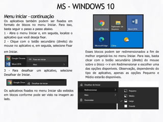Esses blocos podem ser redimensionados a fim de
melhor organizá-los no menu Iniciar. Para isso, basta
clicar com o botão secundário (direito) do mouse
sobre o bloco -> ir em Redimensionar e escolher uma
das opções disponíveis. Observação, dependendo do
tipo de aplicativo, apenas as opções Pequeno e
Médio estarão disponíveis.
em Iniciar.
Menu iniciar - continuação
Os aplicativos também podem ser fixados em
formato de blocos no menu Iniciar. Para isso,
basta seguir o passo a passo abaixo.
1 - Abra o menu Iniciar e, em seguida, localize o
aplicativo que você deseja fixar.
2 - Clique com o botão secundário (direito) do
mouse no aplicativo e, em seguida, selecione Fixar
3 - Para desafixar um aplicativo, selecione
Desafixar de Iniciar.
Os aplicativos fixados no menu Iniciar são exibidos
em blocos conforme pode ser visto na imagem ao
lado.
MS - WINDOWS 10
 