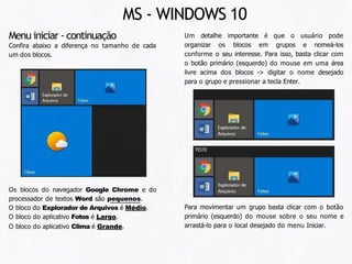 Um detalhe importante é que o usuário pode
organizar os blocos em grupos e nomeá-los
conforme o seu interesse. Para isso, basta clicar com
o botão primário (esquerdo) do mouse em uma área
livre acima dos blocos -> digitar o nome desejado
para o grupo e pressionar a tecla Enter.
Menu iniciar - continuação
Confira abaixo a diferença no tamanho de cada
um dos blocos.
Os blocos do navegador Google Chrome e do
processador de textos Word são pequenos.
O bloco do Explorador de Arquivos é Médio.
O bloco do aplicativo Fotos é Largo.
O bloco do aplicativo Clima é Grande.
Para movimentar um grupo basta clicar com o botão
primário (esquerdo) do mouse sobre o seu nome e
arrastá-lo para o local desejado do menu Iniciar.
MS - WINDOWS 10
 