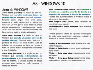 Para comparar duas janelas, basta arrastar a
primeira de encontro a borda da direita e a
segunda de encontro a borda da esquerda.
Fazendo isso, automaticamente o Windows dividirá a
tela entre as duas janelas.
Para ampliar uma janela, basta arrastá-la de
encontro a borda superior.
Para restaurar a janela ampliada, basta arrastá-la
para baixo.
Também podemos utilizar as seguintes combinações
de teclas para movimentar, maximizar, restaurar e
minimizar as janelas e dividir as telas:
WinKey + Seta Esquerda: move a janela atual para
a lateral esquerda.
WinKey + Seta direita: move a janela atual para a
lateral direita.
WinKey + Seta para cima: maximiza uma janela
restaurada.
WinKey + Seta para baixo: restaura uma janela
maximizada ou minimiza uma janela restaurada.
Aero do WINDOWS
Aero Shake (sacudir) é a função do aero no
Windows que permite minimizar todas as
janelas abertas, exceto a que você "sacudir".
Funciona assim: clique sobre uma janela,
mantenha o botão pressionado e sacuda seu
mouse de um lado para o outro. Todas as janelas
abertas desaparecerão instantaneamente, exceto
aquela que você sacudiu. Sacuda novamente para
fazer com que todas as janelas reapareçam.
Aero Peek (espiar) é a função do aero no
Windows que permite visualizar através de
janelas abertas. Funciona assim: posicione o
ponteiro do mouse no botão Mostrar Área de
trabalho na extremidade da barra de tarefas e
todas as janelas ficarão transparentes mostrando
a Área de trabalho.
Aero Snap (encaixar) é a função do aero no
Windows que permite redimensionar as
janelas abertas, a fim de organizá-las dentro da
Área de trabalho. É utilizada quando se deseja
comparar duas janelas ou então organizar o
espaço de trabalho.
MS - WINDOWS 10
 
