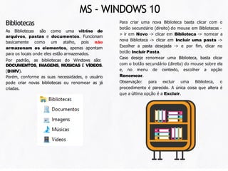 As Bibliotecas são como uma vitrine de
arquivos, pastas e documentos. Funcionam
basicamente como um atalho, pois não
armazenam os elementos, apenas apontam
para os locais onde eles estão armazenados.
Por padrão, as bibliotecas do Windows são:
DOCUMENTOS, IMAGENS, MÚSICAS E VÍDEOS.
(DIMV).
Porém, conforme as suas necessidades, o usuário
pode criar novas bibliotecas ou renomear as já
criadas.
Para criar uma nova Biblioteca basta clicar com o
botão secundário (direito) do mouse em Bibliotecas -
> ir em Novo -> clicar em Biblioteca -> nomear a
nova Biblioteca -> clicar em Incluir uma pasta ->
Escolher a pasta desejada -> e por fim, clicar no
botão Incluir Pasta.
Caso deseje renomear uma Biblioteca, basta clicar
com o botão secundário (direito) do mouse sobre ela
e, no menu de contexto, escolher a opção
Renomear.
Observação: para excluir uma Biblioteca, o
procedimento é parecido. A única coisa que altera é
que a última opção é a Excluir.
Bibliotecas
MS - WINDOWS 10
 