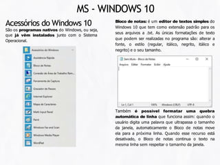 Bloco de notas: é um editor de textos simples do
Windows 10 que tem como extensão padrão para os
seus arquivos a .txt. As únicas formatações de texto
que podem ser realizadas no programa são: alterar a
fonte, o estilo (regular, itálico, negrito, itálico e
negrito) e o seu tamanho.
Acessórios do Windows 10
São os programas nativos do Windows, ou seja,
que já vêm instalados junto com o Sistema
Operacional.
Também é possível formatar uma quebra
automática de linha que funciona assim: quando o
usuário digita uma palavra que ultrapassa o tamanho
da janela, automaticamente o Bloco de notas move
ela para a próxima linha. Quando esse recurso está
desativado, o Bloco de notas continua o texto na
mesma linha sem respeitar o tamanho da janela.
MS - WINDOWS 10
 
