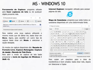 Ferramenta de Captura: programa utilizado
para fazer capturas de tela ou de qualquer
objeto presente nela.
Para realizar uma nova captura utilizando o
mesmo modo que dá última vez, basta clicar em
Novo. Agora, para escolher um outro tipo de
captura basta clicar em Modo e selecionar a
opção desejada.
Os modos de captura disponíveis são: Recorte de
Formato Livre, Captura Retangular, Captura
de Janela e Recorte de Tela Cheia.
Para abrir o modo de captura de tela basta
pressionar a tecla do logotipo do Windows +
Shift + S.
Mapa de Caracteres: programa que exibe todos os
caracteres disponíveis em uma determinada fonte.
Internet Explorer: navegador utilizado para acessar
páginas da web.
Para copiar um caractere para a área de
transferência é bem simples: basta clicar nele, depois
em Selecionar e Copiar.
MS - WINDOWS 10
 