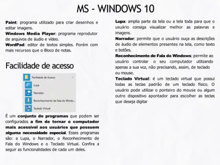 Paint: programa utilizado para criar desenhos e
editar imagens.
Windows Media Player: programa reprodutor
de arquivos de áudio e vídeo.
WordPad: editor de textos simples. Porém com
mais recursos que o Bloco de notas.
Lupa: amplia parte da tela ou a tela toda para que o
usuário consiga visualizar melhor as palavras e
imagens.
Narrador: permite que o usuário ouça as descrições
de áudio de elementos presentes na tela, como texto
e botões.
Reconhecimento de Fala do Windows: permite ao
usuário controlar o seu computador utilizando
apenas a sua voz, não precisando, assim, de teclado
ou mouse.
Teclado Virtual: é um teclado virtual que possui
todas as teclas padrão de um teclado físico. O
usuário pode utilizar o ponteiro do mouse ou algum
outro dispositivo apontador para escolher as teclas
que deseja digitar
É um conjunto de programas que podem ser
configurados a fim de tornar o computador
mais acessível aos usuários que possuem
alguma necessidade especial. Esses programas
são: a Lupa, o Narrador, o Reconhecimento de
Fala do Windows e o Teclado Virtual. Confira a
seguir as funcionalidades de cada um deles.
Facilidade de acesso
MS - WINDOWS 10
 