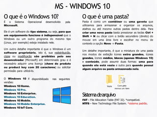 MS - WINDOWS 10
pela
O que é o Windows 10?
É o Sistema Operacional desenvolvido
Microsoft.
Ele é um software do tipo sistema, ou seja, para que
um equipamento funcione é indispensável que o
Windows ou um outro programa do mesmo tipo
(Linux, por exemplo) esteja instalado nele.
Um outro detalhe importante é que o Windows é um
software proprietário, isto é, sua redistribuição,
cópia ou modificação são proibidas pelo seu
desenvolvedor (Microsoft) em determinado grau e é
necessário adquirir uma licença (chave do produto
ou product key com 20 caracteres) ou solicitar
permissão para utilizá-lo.
disponibilizado nas seguintes
O Windows 10 é
versões:
Windows 10 Home.
Windows 10 Pro.
Windows 10 Enterprise.
Windows 10 Education.
Windows 10 Mobile.
Windows 10 Mobile Enterprise.
Windows 10 IoT Core.
O que é uma pasta?
Pasta é como um contêiner ou uma gaveta que
utilizamos para armazenar e organizar os arquivos,
atalhos ou até mesmo outras pastas dentro dela. Para
criar uma nova pasta basta pressionar as teclas Ctrl +
Shift + N ou clicar com o botão secundário (direito) do
mouse em uma área livre e escolher no menu de
contexto a opção Novo -> Pasta.
Um detalhe importante, é que a miniatura de uma pasta
nos modos de exibição ícones extra grandes, ícones
grandes, ícones médios, blocos (apenas Windows 10)
e conteúdo, pode assumir duas formas: uma para
quando ela está vazia e outra para quando possui
algum arquivo ou pasta armazenada nela.
Vazia Com pelo
menos um item
Sistemadearquivo
FAT – File Allocation Table (FAT 32). *compatível.
NTFS – New Technology File System. *sistema padrão.
 