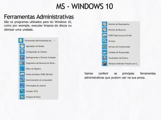 Vamos conferir as principais ferramentas
administrativas que podem cair na sua prova.
Ferramentas Administrativas
São os programas utilizados para do Windows 10,
como por exemplo, executar limpeza de discos ou
otimizar uma unidade.
MS - WINDOWS 10
 