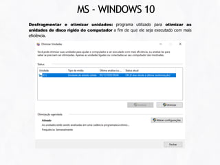 Desfragmentar e otimizar unidades: programa utilizado para otimizar as
unidades de disco rígido do computador a fim de que ele seja executado com mais
eficiência.
MS - WINDOWS 10
 