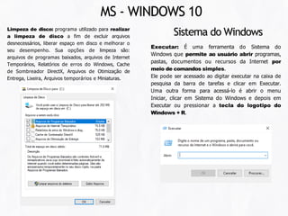 Executar: É uma ferramenta do Sistema do
Windows que permite ao usuário abrir programas,
pastas, documentos ou recursos da Internet por
meio de comandos simples.
Ele pode ser acessado ao digitar executar na caixa de
pesquisa da barra de tarefas e clicar em Executar.
Uma outra forma para acessá-lo é abrir o menu
Iniciar, clicar em Sistema do Windows e depois em
Executar ou pressionar a tecla do logotipo do
Windows + R.
Sistema do Windows
MS - WINDOWS 10
Limpeza de disco: programa utilizado para realizar
a limpeza de disco a fim de excluir arquivos
desnecessários, liberar espaço em disco e melhorar o
seu desempenho. Sua opções de limpeza são:
arquivos de programas baixados, arquivos de Internet
Temporários, Relatórios de erros do Windows, Cache
de Sombreador DirectX, Arquivos de Otimização de
Entrega, Lixeira, Arquivos temporários e Miniaturas.
 