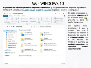 Explorador de arquivos (Windows Explorer no Windows 7): é o gerenciador de arquivos e pastas do
Windows 10 utilizado para copiar, mover, excluir e organizar as pastas e arquivos no computador.
Ele pode ser acessado ao
pressionar a Winkey + E
ou ao clicar o botão
presente na barra de
tarefas do Windows.
Um detalhe
importante, é
muito
que a
primeira “tela” que é
visualizada ao acessar o
Explorador de arquivos é
a do Acesso rápido. que
é um recurso do
Windows 10 que lista as
pastas frequentes e os
arquivos usados
recentemente.
MS - WINDOWS 10
 