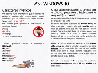 O que acontece quando eu arrasto um
arquivo ou pasta com o botão primário
(esquerdo) do mouse?
O resultado depende do local de origem e de destino
do arquivo ou da pasta.
Se ambos estiverem localizados no mesmo disco, ao
clicar e arrastar o arquivo ele será movido para o
local de destino. Para que ele seja copiado e não
movido (ou seja, exista tanto na origem quanto no
destino), basta clicar com o botão primário
(esquerdo) do mouse sobre ele, manter pressionada
a tecla Ctrl e arrastá-lo para o seu destino.
Agora, se ambos estiverem localizados em discos
diferentes, ao clicar e arrastar o arquivo, ele será
copiado para a nova pasta. Para que ele seja movido
basta clicar com o botão primário (esquerdo) do
mouse sobre ele, manter pressionada a tecla Shift e
arrastá-lo para o seu destino.
Em ambos os casos, ao clicar e arrastar um item
mantendo pressionada a tecla Alt, um atalho para
ele é criado.
MS - WINDOWS 10
utilizar o mnemônico
Também podemos
BASIADO:
Barras  | /
Asterisco *
Setas <>
Interrogação ?
Aspas duplas ""
DOis pontos :
Caracteres inválidos
Um detalhe muito importante é que os nomes das
pastas e arquivos não podem conter alguns
caracteres que são considerados como inválidos.
Sendo eles  | / < > * : ? ""
Um macete para gravá-los é relacioná-los às
seguintes figuras:
:* beijo
/ |  vulcão
<> losango
“? chuva e guarda-chuva
 