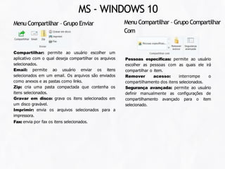 Pessoas especificas: permite ao usuário
escolher as pessoas com as quais ele irá
compartilhar o item.
Remover acesso: interrompe o
compartilhamento dos itens selecionados.
Segurança avançada: permite ao usuário
definir manualmente as configurações de
compartilhamento avançado para o item
selecionado.
Compartilhar: permite ao usuário escolher um
aplicativo com o qual deseja compartilhar os arquivos
selecionados.
Email: permite ao usuário enviar os itens
selecionados em um email. Os arquivos são enviados
como anexos e as pastas como links.
Zip: cria uma pasta compactada que contenha os
itens selecionados.
Gravar em disco: grava os itens selecionados em
um disco gravável.
Imprimir: envia os arquivos selecionados para a
impressora.
Fax: envia por fax os itens selecionados.
Menu Compartilhar – Grupo Enviar Menu Compartilhar – Grupo Compartilhar
Com
MS - WINDOWS 10
 