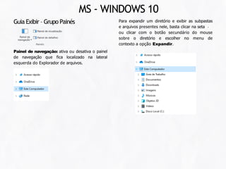 Guia Exibir – Grupo Painés
Painel de navegação: ativa ou desativa o painel
de navegação que fica localizado na lateral
esquerda do Explorador de arquivos.
Para expandir um diretório e exibir as subpastas
e arquivos presentes nele, basta clicar na seta
ou clicar com o botão secundário do mouse
sobre o diretório e escolher no menu de
contexto a opção Expandir.
MS - WINDOWS 10
 