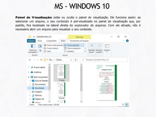 Painel de V isualização: exibe ou oculta o painel de visualização. Ele funciona assim: ao
selecionar um arquivo, o seu conteúdo é pré-visualizado no painel de visualização que, por
padrão, fica localizado na lateral direita do explorador de arquivos. Com ele ativado, não é
necessário abrir um arquivo para visualizar o seu conteúdo.
MS - WINDOWS 10
 