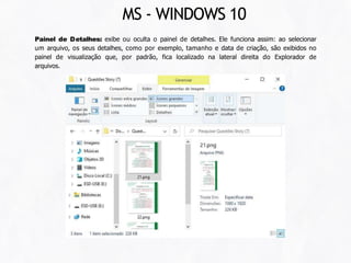 Painel de Detalhes: exibe ou oculta o painel de detalhes. Ele funciona assim: ao selecionar
um arquivo, os seus detalhes, como por exemplo, tamanho e data de criação, são exibidos no
painel de visualização que, por padrão, fica localizado na lateral direita do Explorador de
arquivos.
MS - WINDOWS 10
 
