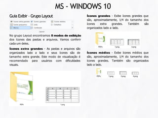 Ícones grandes - Exibe ícones grandes que
são, aproximadamente, 1/4 do tamanho dos
ícones extra grandes. Também são
organizados lado a lado.
No grupo Layout encontramos 8 modos de exibição
dos ícones das pastas e arquivos. Vamos conferir
cada um deles.
Ícones extra grandes - As pastas e arquivos são
organizados lado a lado e seus ícones são de
tamanho extra grande. Este modo de visualização é
recomendado para usuários com dificuldades
visuais.
Guia Exibir – Grupo Layout
Ícones médios - Exibe ícones médios que
são, aproximadamente, 1/4 do tamanho dos
ícones grandes. Também são organizados
lado a lado.
MS - WINDOWS 10
 