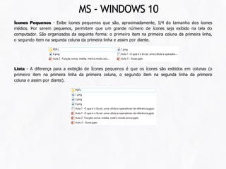 Ícones Pequenos - Exibe ícones pequenos que são, aproximadamente, 1/4 do tamanho dos ícones
médios. Por serem pequenos, permitem que um grande número de ícones seja exibido na tela do
computador. São organizados da seguinte forma: o primeiro item na primeira coluna da primeira linha,
o segundo item na segunda coluna da primeira linha e assim por diante.
Lista - A diferença para a exibição de Ícones pequenos é que os ícones são exibidos em colunas (o
primeiro item na primeira linha da primeira coluna, o segundo item na segunda linha da primeira
coluna e assim por diante).
MS - WINDOWS 10
 
