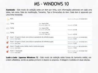 Conteúdo - Este modo de exibição exibe um item por linha, com informações adicionais em cada uma
delas, tais como, Data de modificação, Tamanho, Tipo e Dimensões do item. Cada item é separado por
uma linha horizontal.
MS - WINDOWS 10
Lado a lado (apenas Windows 7) - Este modo de exibição exibe ícones de tamanho médio, em
ordem alfabética, sendo as pastas primeiro e depois os arquivos. A listagem é exibida em duas colunas.
 