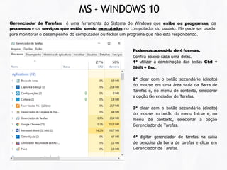 Gerenciador de Tarefas: é uma ferramenta do Sistema do Windows que exibe os programas, os
processos e os serviços que estão sendo executados no computador do usuário. Ele pode ser usado
para monitorar o desempenho do computador ou fechar um programa que não está respondendo.
Podemos acessá-lo de 4 formas.
Confira abaixo cada uma delas.
1ª utilizar a combinação das teclas Ctrl +
Shift + Esc.
2ª clicar com o botão secundário (direito)
do mouse em uma área vazia da Barra de
Tarefas e, no menu de contexto, selecionar
a opção Gerenciador de Tarefas.
3ª clicar com o botão secundário (direito)
do mouse no botão do menu Iniciar e, no
menu de contexto, selecionar a opção
Gerenciador de Tarefas.
4ª digitar gerenciador de tarefas na caixa
de pesquisa da barra de tarefas e clicar em
Gerenciador de Tarefas.
MS - WINDOWS 10
 