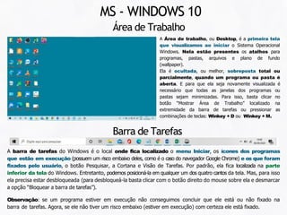 Área de Trabalho
MS - WINDOWS 10
A Área de trabalho, ou Desktop, é a primeira tela
que visualizamos ao iniciar o Sistema Operacional
Windows. Nela estão presentes os atalhos para
programas, pastas, arquivos e plano de fundo
(wallpaper).
Ela é ocultada, ou melhor, sobreposta total ou
parcialmente, quando um programa ou pasta é
aberta. E para que ela seja novamente visualizada é
necessário que todas as janelas dos programas ou
pastas sejam minimizadas. Para isso, basta clicar no
botão “Mostrar Área de Trabalho” localizado na
extremidade da barra de tarefas ou pressionar as
combinações de teclas: Winkey + D ou Winkey + M.
Barra de Tarefas
A barra de tarefas do Windows é o local onde fica localizado o menu Iniciar, os ícones dos programas
que estão em execução (possuem um risco embaixo deles, como é o caso do navegador Google Chrome) e os que foram
fixados pelo usuário, o botão Pesquisar, a Cortana e Visão de Tarefas. Por padrão, ela fica localizada na parte
inferior da tela do Windows. Entretanto, podemos posicioná-la em qualquer um dos quatro cantos da tela. Mas, para isso
ela precisa estar desbloqueada (para desbloqueá-la basta clicar com o botão direito do mouse sobre ela e desmarcar
a opção “Bloquear a barra de tarefas”).
Observação: se um programa estiver em execução não conseguimos concluir que ele está ou não fixado na
barra de tarefas. Agora, se ele não tiver um risco embaixo (estiver em execução) com certeza ele está fixado.
 
