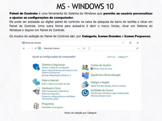 Painel de Controle: é uma ferramenta do Sistema do Windows que permite ao usuário personalizar
e ajustar as configurações do computador.
Ele pode ser acessado ao digitar painel de controle na caixa de pesquisa da barra de tarefas e clicar em
Painel de Controle. Uma outra forma para acessá-lo é abrir o menu Iniciar, clicar em Sistema do
Windows e depois em Painel de Controle.
Os modos de exibição do Painel de Controle são: por Categoria, Ícones Grandes e Ícones Pequenos.
Modo de exibição por Categoria
MS - WINDOWS 10
 