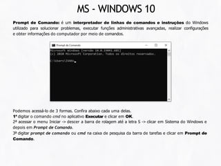 Prompt de Comando: é um interpretador de linhas de comandos e instruções do Windows
utilizado para solucionar problemas, executar funções administrativas avançadas, realizar configurações
e obter informações do computador por meio de comandos.
Podemos acessá-lo de 3 formas. Confira abaixo cada uma delas.
1ª digitar o comando cmd no aplicativo Executar e clicar em OK.
2ª acessar o menu Iniciar -> descer a barra de rolagem até a letra S -> clicar em Sistema do Windows e
depois em Prompt de Comando.
3ª digitar prompt de comando ou cmd na caixa de pesquisa da barra de tarefas e clicar em Prompt de
Comando.
MS - WINDOWS 10
 