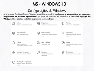 MS - WINDOWS 10
Configurações do Windows
A ferramenta Configurações do Windows possibilita ao usuário configurar e personalizar os recursos
disponíveis no sistema operacional. Ela pode ser acessada ao pressionar a tecla do logotipo do
Windows + I ou ao clicar no botão presente no menu Iniciar.
 