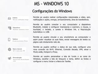 Configurações do Windows
Permite ao usuário realizar configurações relacionadas a vídeo, som,
notificações e ações, energia, armazenamento, área de transferência.
Permite ao usuário conectar o seu computador a dispositivos
Bluetooth, instalar e configurar impressoras e scanners, o mouse, o
touchpad, o teclado, a caneta e Windows Ink, a Reprodução
Automática e o USB.
Permite ao usuário vincular o seu smartphone ao computador e
assim poder visualizar as suas fotos, enviar mensagens de textos ou
página web diretamente nele ele.
Permite ao usuário verificar o status de sua rede, configurar uma
nova conexão via Wi-Fi, Ethernet, Conexão discada, VPN, ativar o
Modo avião, Hotsport e Proxy.
Permite ao usuário personalizar a tela de fundo e as cores do
Windows, escolher a tela de bloqueio e tema, definir as fontes e
configurar o menu Iniciar e a Barra de Tarefas.
MS - WINDOWS 10
 