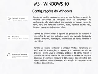 Configurações do Windows
Permite ao usuário configurar os recursos que facilitam o acesso de
usuários portadores de limitações físicas ao computador. As
configurações são relacionadas à tela, ponteiro do mouse, cursor de
texto, lupa, alto contraste, narrador, áudio, legendas ocultas, fala,
teclado, mouse, controle com os olhos.
Permite ao usuário alterar as opções de privacidade do Windows e
permissões de uso dos aplicativos como por exemplo, localização,
câmera, microfone, notificações, informações da conta, contatos e
calendário).
Permite ao usuário configurar o Windows Update (ferramenta de
verificação de atualização), a Segurança do Windows (recurso de
proteção contra vírus e ameaças, proteção da conta, firewall e
proteção de rede), realizar Backup usando o histórico de arquivos,
solucionar problemas e restaurar o computador caso ele esteja com
algum problema, ativar o Windows, a localização do computador e o
modo de desenvolvedor.
MS - WINDOWS 10
 