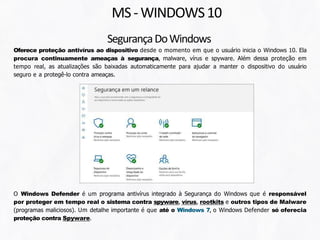 SegurançaDoWindows
Oferece proteção antivírus ao dispositivo desde o momento em que o usuário inicia o Windows 10. Ela
procura continuamente ameaças à segurança, malware, vírus e spyware. Além dessa proteção em
tempo real, as atualizações são baixadas automaticamente para ajudar a manter o dispositivo do usuário
seguro e a protegê-lo contra ameaças.
MS-WINDOWS10
O Windows Defender é um programa antivírus integrado à Segurança do Windows que é responsável
por proteger em tempo real o sistema contra spyware, vírus, rootkits e outros tipos de Malware
(programas maliciosos). Um detalhe importante é que até o Windows 7, o Windows Defender só oferecia
proteção contra Spyware.
 