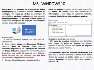MS-WINDOWS10
BitLocker: é um recurso de proteção de dados
(criptografia) que se integra ao Windows e enfrenta as
ameaças de roubo de dados ou exposição de
computadores perdidos, roubados ou incorretamente
descomissionados. Ele encripta o disco rígido do
computador, protegendo os arquivos e documentos
contra o acesso não autorizado.
Como ativá-lo?
1 - Entre no dispositivo Windows com uma conta de
administrador.
2 - Clique no botão Iniciar e, em Sistema do Windows,
selecione Painel de Controle. Depois selecione
Sistema e segurança e, em Criptografia de Unidade
de Disco BitLocker, selecione Gerenciar BitLocker.
Importante: essa opção só aparecerá se o BitLocker
estiver disponível para seu dispositivo. Ele não está
disponível na edição Windows 10 Home.
3 - Selecione Ativar BitLocker e siga as instruções.
Editor do registro: o Registro do Windows é uma espécie
de banco de dados, onde são armazenadas as
informações sobre todos os aplicativos instalados,
estrutura de diretórios, informações do usuário.
Ele pode ser aberto de duas formas:
1ª) Na caixa de pesquisa, localizada na barra de tarefas,
digite regedit ou Editor do Registro. Em seguida,
selecione o resultado principal para Editor do Registro
(aplicativo da Área de Trabalho).
2ª) Pressione a tecla do logotipo do Windows + R
(para abrir o aplicativo Executar) ou clique com botão
direito do mouse no botão Iniciar e, em seguida,
selecione Executar. No campo Abrir: digite regedit e
selecione OK.
 