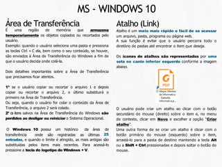 O usuário pode criar um atalho ao clicar com o botão
secundário do mouse (direito) sobre o item e, no menu
de contexto, clicar em Novo e escolher a opção “Criar
atalho”.
Uma outra forma de se criar um atalho é clicar com o
botão primário do mouse (esquerdo) sobre o item,
arrastá-lo para a pasta de destino mantendo a tecla Alt
ou a Shift + Ctrl pressionadas e depois soltar o botão do
mouse.
Atalho (Link)
Atalho é um meio mais rápido e fácil de se acessar
um arquivo, pasta, programa ou página web.
A sua função é evitar que o usuário percorra todo o
diretório de pastas até encontrar o item que deseja.
Os ícones de atalhos são representados por uma
seta no canto inferior esquerdo conforme a imagem
abaixo.
Área de Transferência
MS - WINDOWS 10
É uma região de memória que armazena
temporariamente os objetos copiados ou recortados pelo
usuário.
Exemplo: quando o usuário seleciona uma pasta e pressiona
as teclas Ctrl + C ela, bem como o seu conteúdo, se houver,
são enviados à Área de Transferência do Windows a fim de
que o usuário decida onde colá-la.
Dois detalhes importantes sobre a Área de Transferência
que precisamos ficar atentos.
1º se o usuário copiar ou recortar o arquivo 1 e depois
copiar ou recortar o arquivo 2, o último substituirá o
primeiro na Área de Transferência.
Ou seja, quando o usuário for colar o conteúdo da Área de
Transferência, o arquivo 2 será colado.
2º os itens salvos na Área de Transferência do Windows são
perdidos ao desligar ou reiniciar o Sistema Operacional.
transferência onde são registradas as últimas
O Windows 10 possui um histórico da área de
25
entradas, e quando o limite é atingido, as mais antigas são
substituídas pelos itens mais recentes. Para acessá-lo
pressione a tecla do logotipo do Windows + V.
 