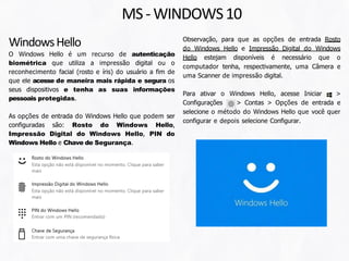 Observação, para que as opções de entrada Rosto
do Windows Hello e Impressão Digital do Windows
Hello estejam disponíveis é necessário que o
computador tenha, respectivamente, uma Câmera e
uma Scanner de impressão digital.
Para ativar o Windows Hello, acesse Iniciar >
Configurações > Contas > Opções de entrada e
selecione o método do Windows Hello que você quer
configurar e depois selecione Configurar.
WindowsHello
O Windows Hello é um recurso de autenticação
biométrica que utiliza a impressão digital ou o
reconhecimento facial (rosto e íris) do usuário a fim de
que ele acesse de maneira mais rápida e segura os
seus dispositivos e tenha as suas informações
pessoais protegidas.
As opções de entrada do Windows Hello que podem ser
configuradas são: Rosto do Windows Hello,
Impressão Digital do Windows Hello, PIN do
Windows Hello e Chave de Segurança.
MS-WINDOWS10
 