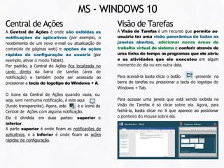 Visão de Tarefas
A Visão de Tarefas é um recurso que permite ao
usuário ter uma visão panorâmica de todas as
janelas abertas, adicionar novas áreas de
trabalho virtual do sistema e conferir através de
uma linha do tempo os programas que ele abriu
e as atividades que ele executou em algum
momento do dia ou em outra data.
Para acessá-la basta clicar o botão presente na
barra de tarefas ou pressionar a tecla do logotipo do
Windows + Tab.
Para acessar uma janela que está sendo exibida na
Visão de Tarefas é só clicar sobre ela. Agora, para
fechá-la, basta clicar no X que aparece ao posicionar
o ponteiro do mouse sobre ela.
Central de Ações
A Central de Ações é onde são exibidas as
notificações de aplicativos (por exemplo, o
recebimento de um novo e-mail ou atualização de
conteúdo de páginas web) e opções de ações
rápidas de configuração ao usuário (por
exemplo, ativar o modo Tablet).
Por padrão, a Central de Ações fica localizada no
canto direito da barra de tarefas (área de
notificação) e também pode ser acessada ao
pressionar a tecla do logotipo do Windows + A.
O ícone da Central de Ações quando vazia, ou
seja, sem nenhuma notificação, é este aqui
(fundo transparente). Agora, este é o ícone da
Central de Ações com alguma notificação.
Ela é dividida em duas partes: superior e
inferior.
A parte superior é onde ficam as notificações de
aplicativos, e a inferior é onde ficam as ações
rápidas de configuração.
MS - WINDOWS 10
 