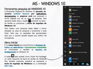 Ferramenta pesquisa do WINDOWS 10
A ferramenta Pesquisa do Windows 10 permite ao
usuário realizar buscas por aplicativos,
documentos ou páginas web que possuam o
termo digitado por ele na caixa de pesquisa. Para
acessá-la basta clicar o botão presente na barra
de tarefas ou pressionar a tecla do logotipo do
Windows + S.
Para realizar uma pesquisa basta digitar o termo
desejado na caixa de pesquisa e pressionar a tecla
Enter. Feito isso, os resultados são apresentados
para que o usuário escolha àquele que melhor lhe
corresponda.
Menu iniciar
É no menu Iniciar que encontramos a listagem de
todos os aplicativos e ferramentas instaladas
no computador e também as opções de
desligamento do Windows 10.
O botão para acessar menu Iniciar fica localizado
no canto esquerdo da barra de tarefas do Windows.
Mas também podemos acessá-lo ao pressionar a
tecla do logotipo do Windows ou a combinação
Ctrl + Esc.
MS - WINDOWS 10
 