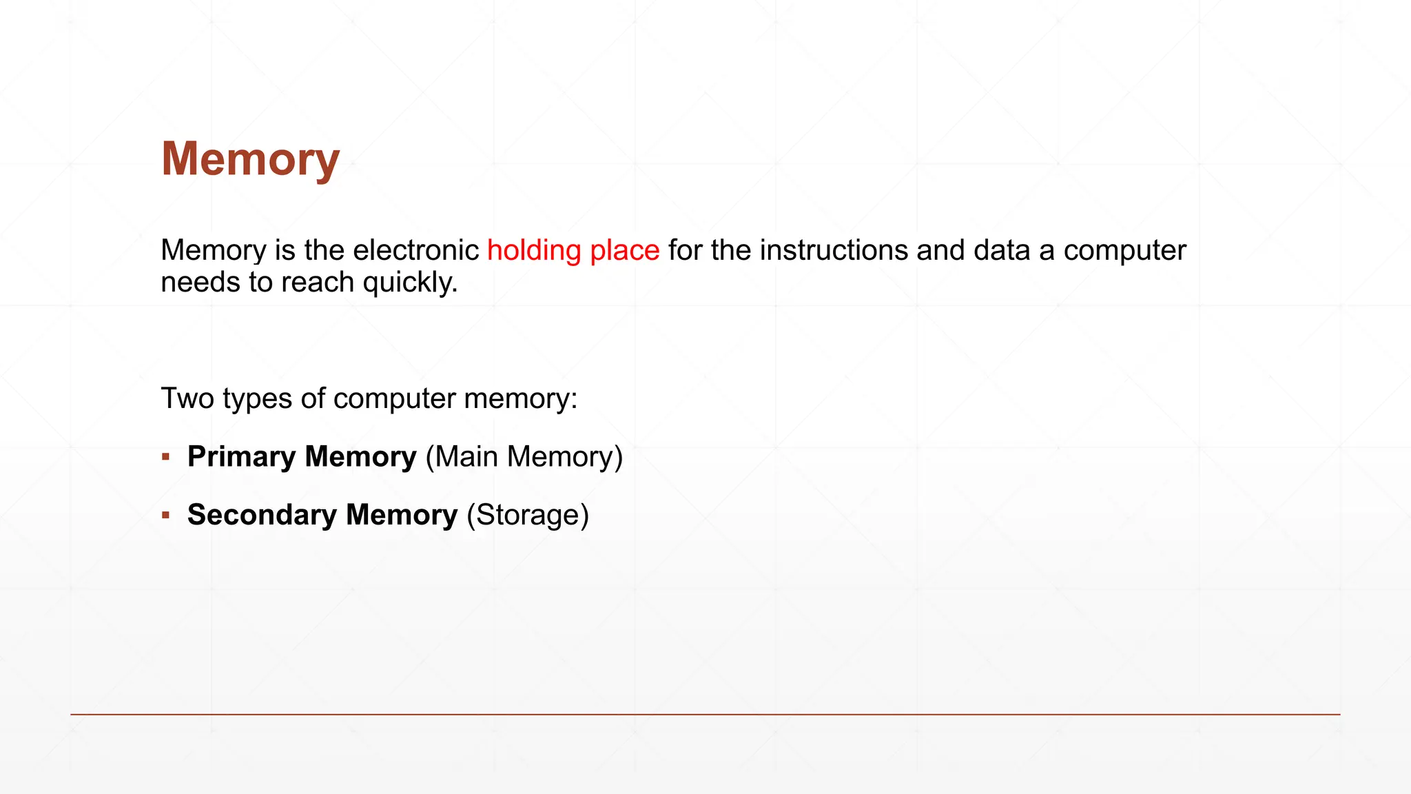 Memory
Memory is the electronic holding place for the instructions and data a computer
needs to reach quickly.
Two types of computer memory:
▪ Primary Memory (Main Memory)
▪ Secondary Memory (Storage)
 