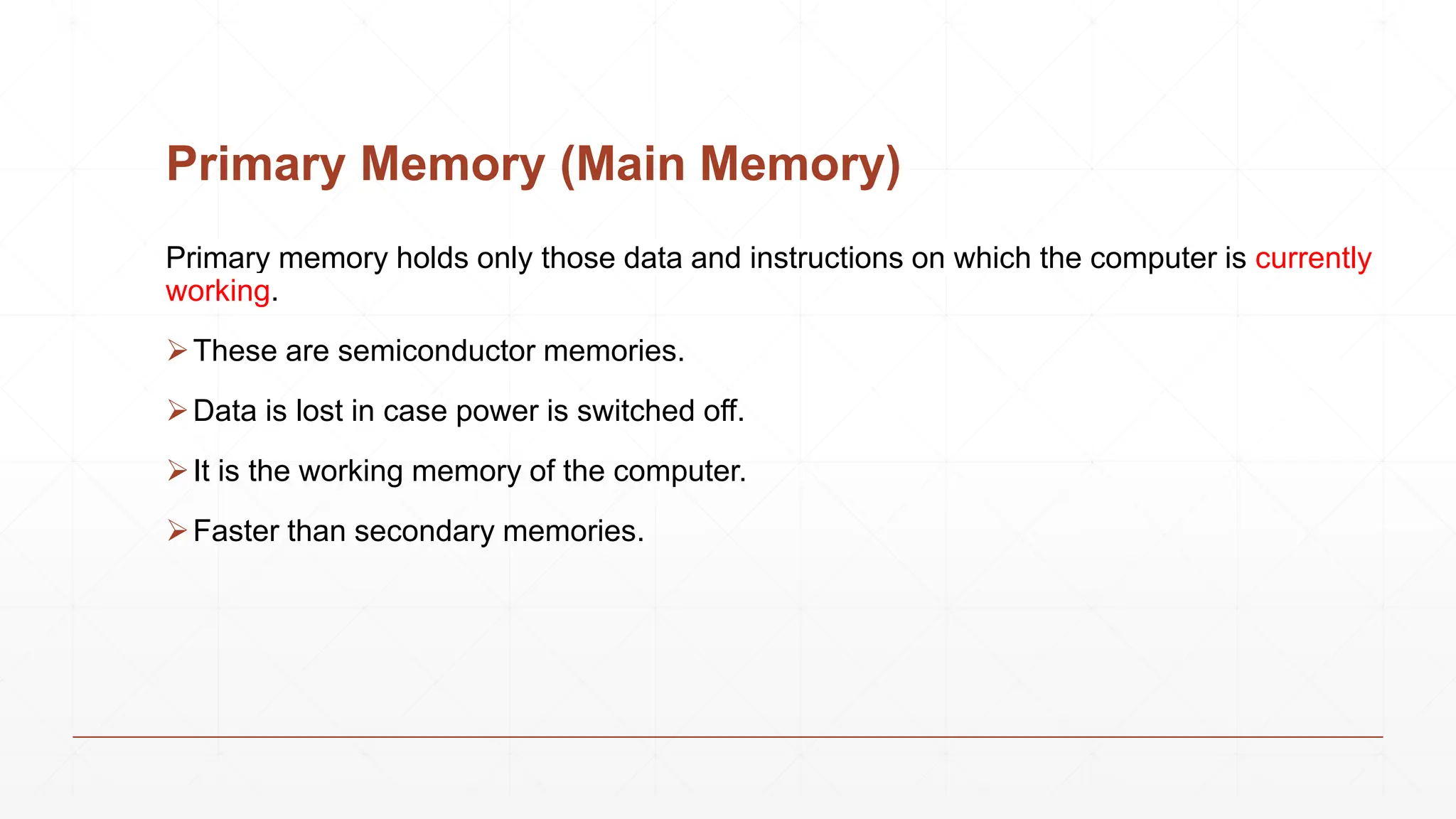 Primary Memory (Main Memory)
Primary memory holds only those data and instructions on which the computer is currently
working.
These are semiconductor memories.
Data is lost in case power is switched off.
It is the working memory of the computer.
Faster than secondary memories.
 